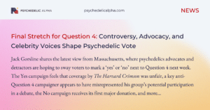 Read more about the article Final Stretch for Question 4: Controversy, Advocacy, and Celebrity Voices Shape Psychedelic Vote